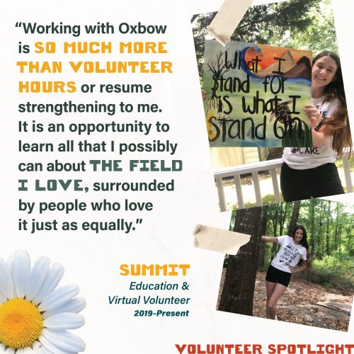 Volunteer Spotlight - Working with Oxbow is so much more than volunteer hours or resume strengthening to me. It is an opportunity to learn all that I possibly can about the field I love, surrounded by people who love it just as equally. Summit Education & Virtual Volunteer 2019-Present
